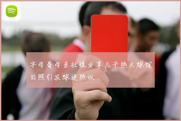 字母哥母亲社媒分享儿子热火球馆旧照引发球迷热议