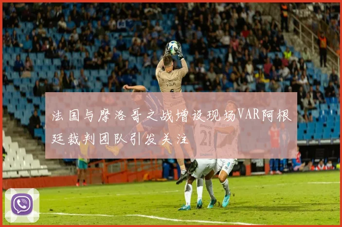 法国与摩洛哥之战增设现场VAR阿根廷裁判团队引发关注