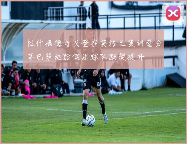 拉什福德与戈登在英格兰集训营分享巴萨经验促进球队默契提升