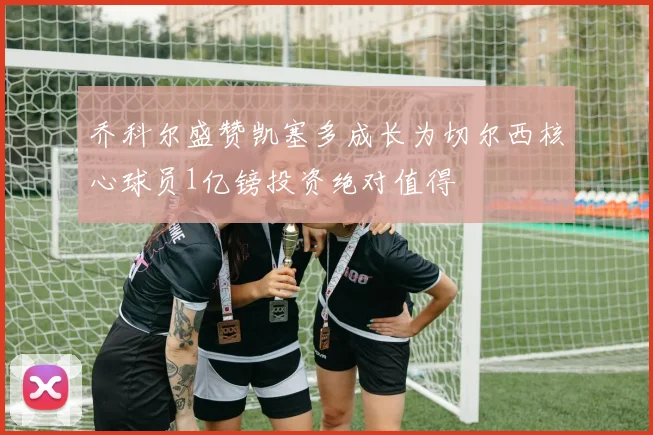 乔科尔盛赞凯塞多成长为切尔西核心球员1亿镑投资绝对值得