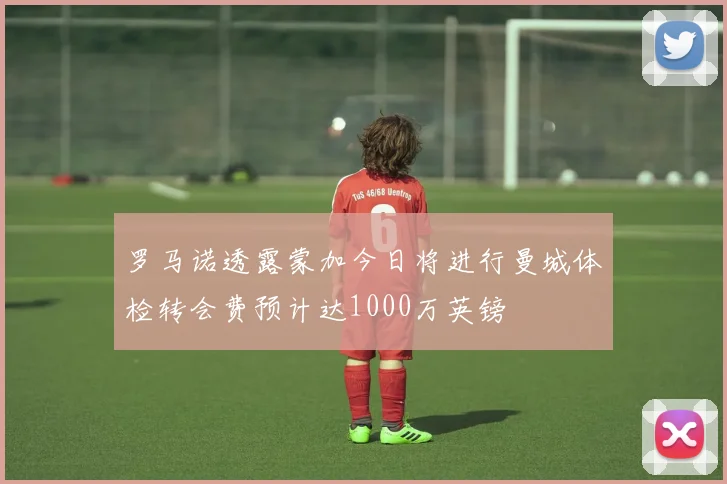 罗马诺透露蒙加今日将进行曼城体检转会费预计达1000万英镑