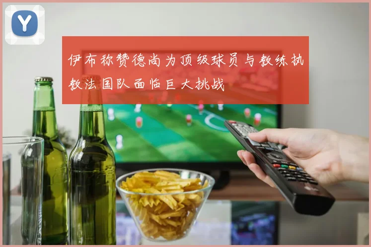 伊布称赞德尚为顶级球员与教练执教法国队面临巨大挑战