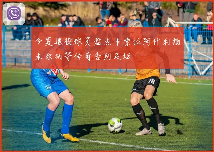 今夏退役球员盘点卡索拉阿什利扬米尔纳等传奇告别足坛