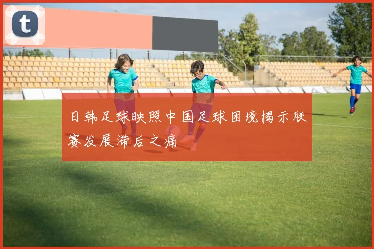日韩足球映照中国足球困境揭示联赛发展滞后之痛