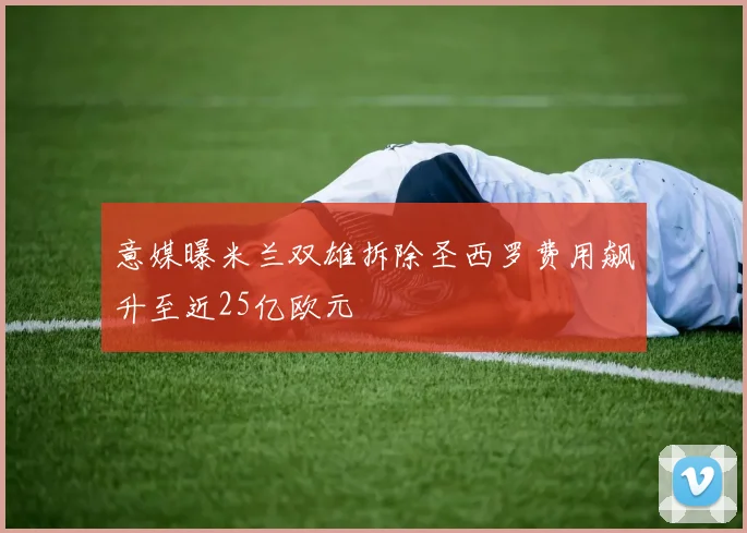 意媒曝米兰双雄拆除圣西罗费用飙升至近25亿欧元