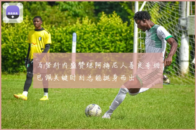 马努科内盛赞琼阿梅尼人善良夸姆巴佩关键时刻总能挺身而出