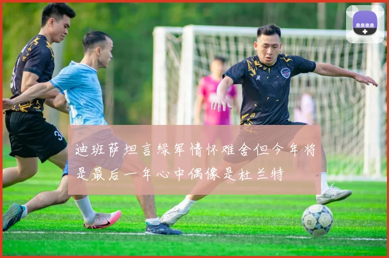 迪班萨坦言绿军情怀难舍但今年将是最后一年心中偶像是杜兰特