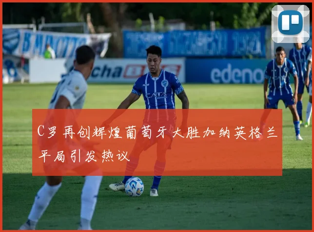 C罗再创辉煌葡萄牙大胜加纳英格兰平局引发热议