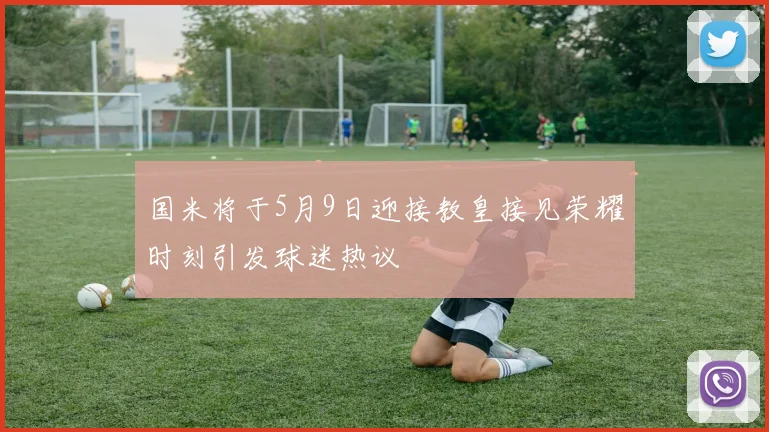国米将于5月9日迎接教皇接见荣耀时刻引发球迷热议