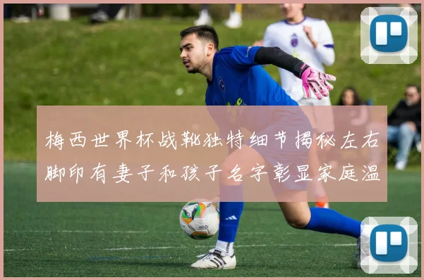 梅西世界杯战靴独特细节揭秘左右脚印有妻子和孩子名字彰显家庭温暖
