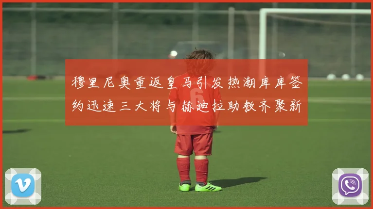 穆里尼奥重返皇马引发热潮库库签约迅速三大将与赫迪拉助教齐聚新阵容