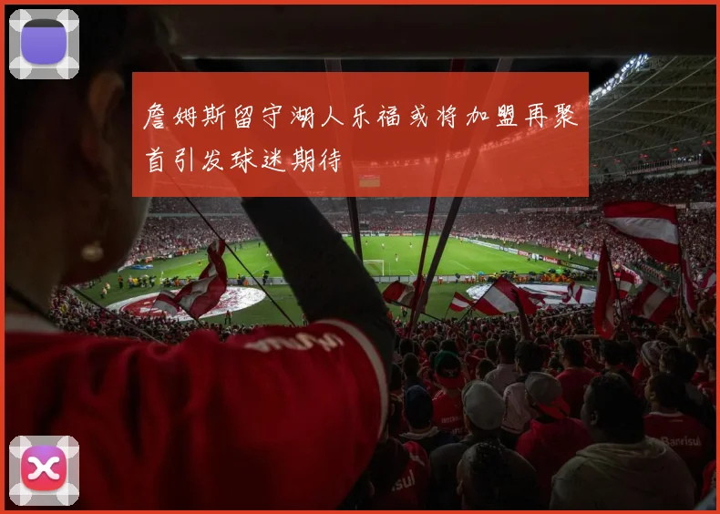 詹姆斯留守湖人乐福或将加盟再聚首引发球迷期待