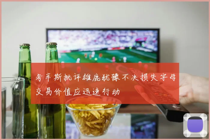 考辛斯批评雄鹿犹豫不决损失字母交易价值应迅速行动