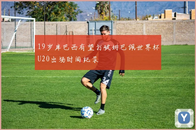 19岁库巴西有望打破姆巴佩世界杯U20出场时间纪录