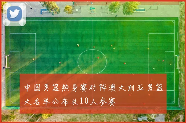 中国男篮热身赛对阵澳大利亚男篮大名单公布共10人参赛
