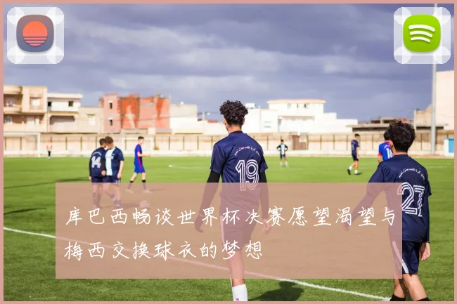 库巴西畅谈世界杯决赛愿望渴望与梅西交换球衣的梦想