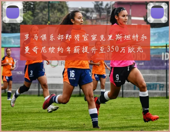 罗马俱乐部即将官宣克里斯坦特和曼奇尼续约年薪提升至350万欧元