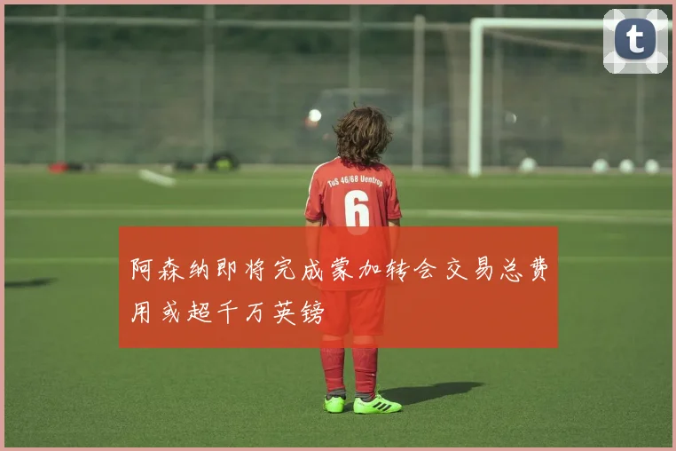 阿森纳即将完成蒙加转会交易总费用或超千万英镑