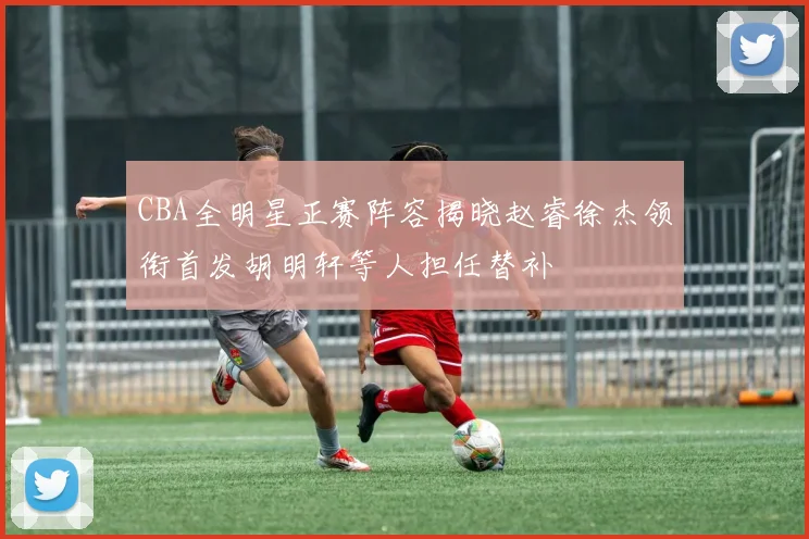 CBA全明星正赛阵容揭晓赵睿徐杰领衔首发胡明轩等人担任替补
