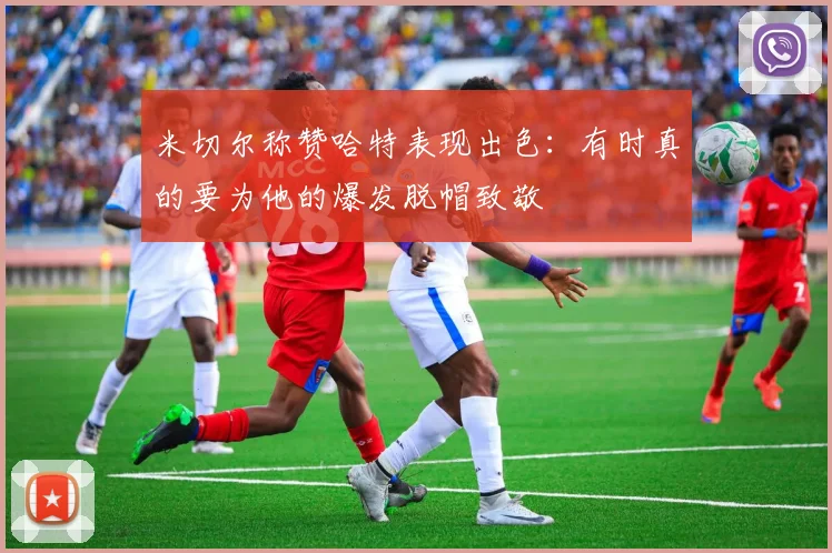 米切尔称赞哈特表现出色：有时真的要为他的爆发脱帽致敬
