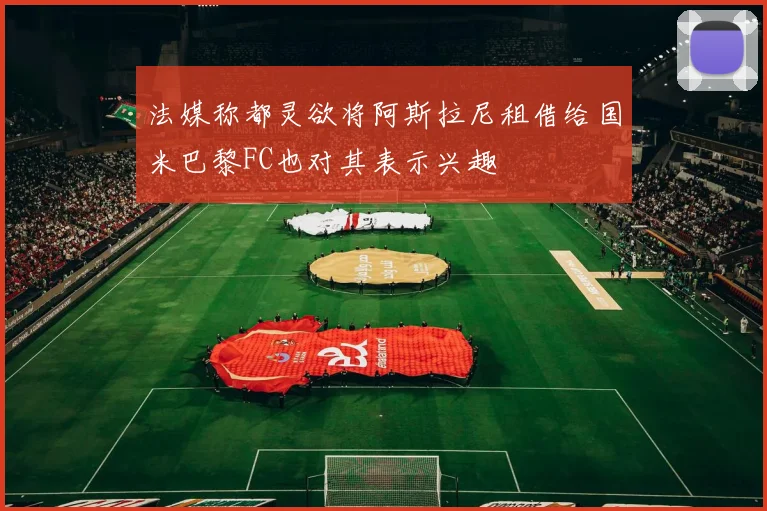 法媒称都灵欲将阿斯拉尼租借给国米巴黎FC也对其表示兴趣