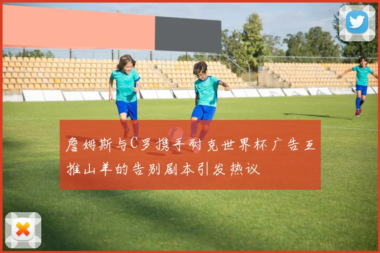 詹姆斯与C罗携手耐克世界杯广告互推山羊的告别剧本引发热议