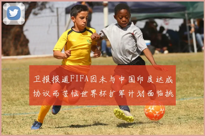 卫报报道FIFA因未与中国印度达成协议而苦恼世界杯扩军计划面临挑战
