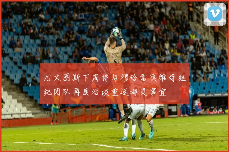 尤文图斯下周将与穆哈雷莫维奇经纪团队再度洽谈重返都灵事宜