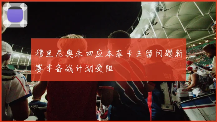 穆里尼奥未回应本菲卡去留问题新赛季备战计划受阻